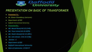 PRESENTATION ON BASIC OF TRANSFORMER
 Presented To :
 Mr. Diman Chowdhury (Lecturer)
 Department of EEE
 Daffodil International University
 Presented By :
 Md. Masud Rana(143-33-2145)
 Md. Tazul Islam(143-33-2079)
 Md. Shakil Ahmed(143-33-2091)
 Md. Anik Ahmed (143-33-2186)
 Section : C
 Department of EEE
 Daffodil International University
 Date of Submission: 21/03/17
 