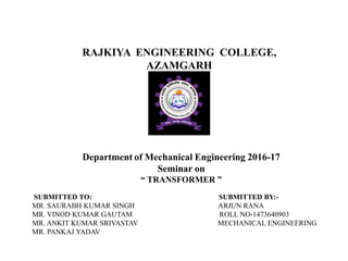 Department of Mechanical Engineering 2016-17
Seminar on
“ TRANSFORMER ”
SUBMITTED TO: SUBMITTED BY:-
MR. SAURABH KUMAR SINGH ARJUN RANA
MR. VINOD KUMAR GAUTAM ROLL NO-1473640903
MR. ANKIT KUMAR SRIVASTAV MECHANICAL ENGINEERING
MR. PANKAJ YADAV
RAJKIYA ENGINEERING COLLEGE,
AZAMGARH
 