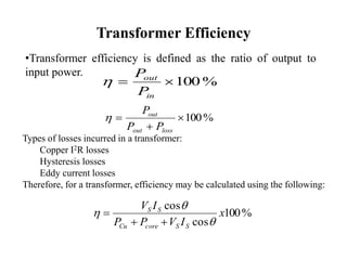Transformer Efficiency
•Transformer efficiency is defined as the ratio of output to
input power.
%100
in
out
P
P

%100


lossout
out
PP
P

Types of losses incurred in a transformer:
Copper I2R losses
Hysteresis losses
Eddy current losses
Therefore, for a transformer, efficiency may be calculated using the following:
%100
cos
cos
x
IVPP
IV
SScoreCu
SS





 