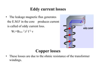 Eddy current losses
• The leakage magnetic flux generates
the E.M.F in the core produces current
is called of eddy current loss.
We=Bmax
2.t2 f 2 v
Copper losses
• These losses are due to the ohmic resistance of the transformer
windings.
 