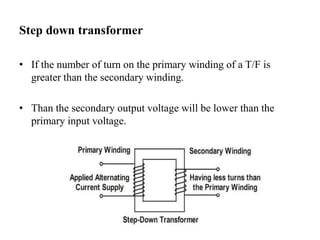 Step down transformer
• If the number of turn on the primary winding of a T/F is
greater than the secondary winding.
• Than the secondary output voltage will be lower than the
primary input voltage.
 
