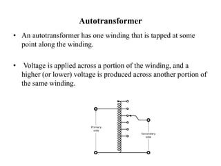 Autotransformer
• An autotransformer has one winding that is tapped at some
point along the winding.
• Voltage is applied across a portion of the winding, and a
higher (or lower) voltage is produced across another portion of
the same winding.
 