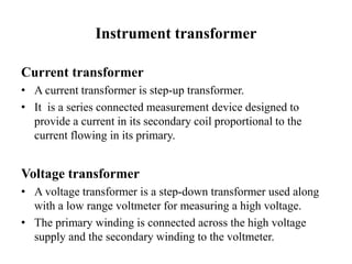Instrument transformer
Current transformer
• A current transformer is step-up transformer.
• It is a series connected measurement device designed to
provide a current in its secondary coil proportional to the
current flowing in its primary.
Voltage transformer
• A voltage transformer is a step-down transformer used along
with a low range voltmeter for measuring a high voltage.
• The primary winding is connected across the high voltage
supply and the secondary winding to the voltmeter.
 