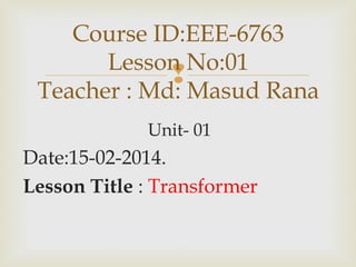 
Unit- 01
Date:15-02-2014.
Lesson Title : Transformer
Course ID:EEE-6763
Lesson No:01
Teacher : Md: Masud Rana
 