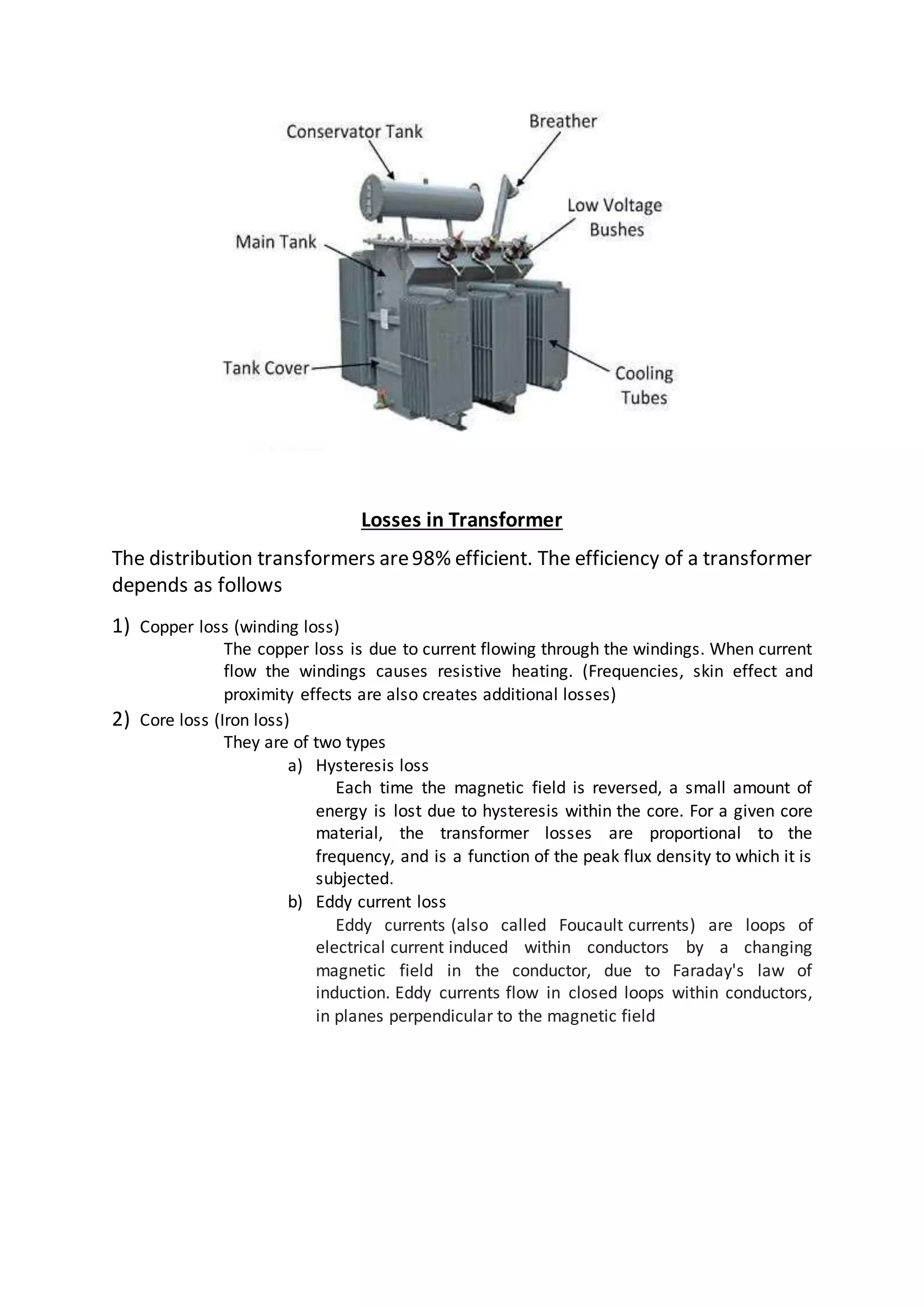 Losses in Transformer
The distribution transformers are98% efficient. The efficiency of a transformer
depends as follows
1) Copper loss (winding loss)
The copper loss is due to current flowing through the windings. When current
flow the windings causes resistive heating. (Frequencies, skin effect and
proximity effects are also creates additional losses)
2) Core loss (Iron loss)
They are of two types
a) Hysteresis loss
Each time the magnetic field is reversed, a small amount of
energy is lost due to hysteresis within the core. For a given core
material, the transformer losses are proportional to the
frequency, and is a function of the peak flux density to which it is
subjected.
b) Eddy current loss
Eddy currents (also called Foucault currents) are loops of
electrical current induced within conductors by a changing
magnetic field in the conductor, due to Faraday's law of
induction. Eddy currents flow in closed loops within conductors,
in planes perpendicular to the magnetic field
 