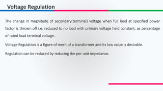 Voltage Regulation
The change in magnitude of secondary(terminal) voltage when full load at specified power
factor is thrown off i.e. reduced to no load with primary voltage held constant, as percentage
of rated load terminal voltage.
Voltage Regulation is a figure of merit of a transformer and its low value is desirable.
Regulation can be reduced by reducing the per unit impedance.
 