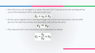 • Since the turns are arranged in a series, the net E.M.F induced across the winding will be
sum of the individual E.M.Fs induced in each turn.
• As the same magnetic flux is passing through the primary and secondary coils the EMF
per turn for both the primary and secondary coils will be the same
• The induced E.M.F at the secondary coil is expressed as follows
 