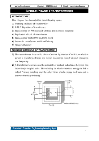 www.ekeeda.com Contact : 9029006464 Email : care@ekeeda.com
1
P
INTRODUCTION
This chapter has been divided into following topics
1) Working Principle of Transformer
2) E.M.F. Equation of transformer
3) Transformer on NO load and ON load (with phasor diagram)
4) Equivalent circuit of transformer
5) Transformer Tests (O.C. and S.C. Test)
6) Losses in transformer and its efficiency
7) All day efficiency
WORKING PRINCIPLE OF TRANSFORMER
1) The transformer is a static piece of device by means of which an electric
power is transformed from one circuit to another circuit without change in
the frequency.
2) A transformer operates on the principle of mutual inductance between two
inductively coupled coils. The winding in which electrical energy is fed is
called Primary winding and the other from which energy is drawn out is
called Secondary winding.
Single Phase Transformers
 