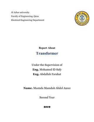 Al Azhar university
Faculty of Engineering, Qena
Electrical Engineering Department
Report About
Transformer
Under the Supervision of
Eng. Mohamed El-Safy
Eng. Abdallah Farahat
Name. Mustafa Mamdoh Abdel Azeez
Second Year
2019
 