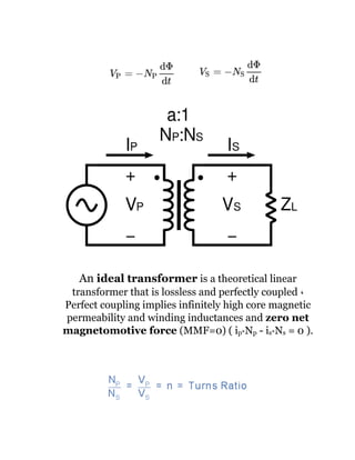 An ideal transformer is a theoretical linear
transformer that is lossless and perfectly coupled ،
Perfect coupling implies infinitely high core magnetic
permeability and winding inductances and zero net
magnetomotive force (MMF=0) ( ip*Np - is*Ns = 0 ).
 