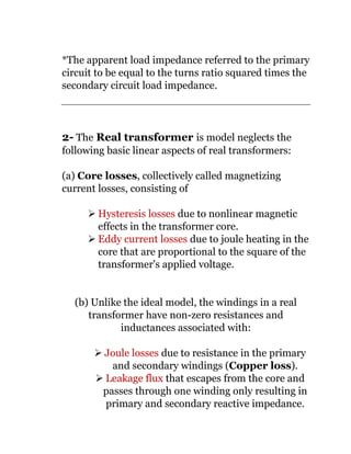 *The apparent load impedance referred to the primary
circuit to be equal to the turns ratio squared times the
secondary circuit load impedance.
2- The Real transformer is model neglects the
following basic linear aspects of real transformers:
(a) Core losses, collectively called magnetizing
current losses, consisting of
➢ Hysteresis losses due to nonlinear magnetic
effects in the transformer core.
➢ Eddy current losses due to joule heating in the
core that are proportional to the square of the
transformer's applied voltage.
(b) Unlike the ideal model, the windings in a real
transformer have non-zero resistances and
inductances associated with:
➢ Joule losses due to resistance in the primary
and secondary windings (Copper loss).
➢ Leakage flux that escapes from the core and
passes through one winding only resulting in
primary and secondary reactive impedance.
 