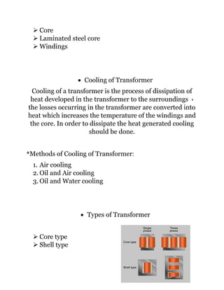 ➢ Core
➢ Laminated steel core
➢ Windings
• Cooling of Transformer
Cooling of a transformer is the process of dissipation of
heat developed in the transformer to the surroundings ،
the losses occurring in the transformer are converted into
heat which increases the temperature of the windings and
the core. In order to dissipate the heat generated cooling
should be done.
*Methods of Cooling of Transformer:
1. Air cooling
2. Oil and Air cooling
3. Oil and Water cooling
• Types of Transformer
➢ Core type
➢ Shell type
 