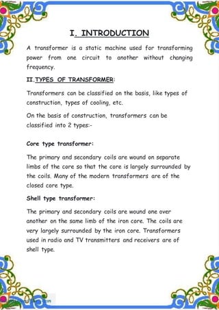 I. INTRODUCTION
A transformer is a static machine used for transforming
power from one circuit to another without changing
frequency.
II.TYPES OF TRANSFORMER:
Transformers can be classified on the basis, like types of
construction, types of cooling, etc.
On the basis of construction, transformers can be
classified into 2 types:-
Core type transformer:
The primary and secondary coils are wound on separate
limbs of the core so that the core is largely surrounded by
the coils. Many of the modern transformers are of the
closed core type.
Shell type transformer:
The primary and secondary coils are wound one over
another on the same limb of the iron core. The coils are
very largely surrounded by the iron core. Transformers
used in radio and TV transmitters and receivers are of
shell type.
 