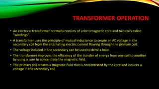 TRANSFORMER OPERATION
• An electrical transformer normally consists of a ferromagnetic core and two coils called
"windings".
• A transformer uses the principle of mutual inductance to create an AC voltage in the
secondary coil from the alternating electric current flowing through the primary coil.
• The voltage induced in the secondary can be used to drive a load.
• The transformer improves the efficiency of the transfer of energy from one coil to another
by using a core to concentrate the magnetic field.
• The primary coil creates a magnetic field that is concentrated by the core and induces a
voltage in the secondary coil
 
