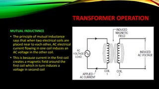 TRANSFORMER OPERATION
MUTUAL INDUCTANCE
• The principle of mutual inductance
says that when two electrical coils are
placed near to each other, AC electrical
current flowing in one coil induces an
AC voltage in the other coil.
• This is because current in the first coil
creates a magnetic field around the
first coil which in turn induces a
voltage in second coil
 