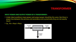TRANSFORMER
INPUT POWER AND OUTPUT POWER OF A TRANSFORMER :
• Under ideal conditions input power and output power should be the same. But there is
power loss between the primary and secondary and so practically they are not exactly
equal.
• So, Pin = Pout + Ploss
 