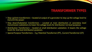 TRANSFORMER TYPES
• Step up/Unit transformers – located at output of a generator to step up the voltage level to
transmit the power
• Step down/Substation transformers – Located at main distribution or secondary level
transmission substations to lower the voltage levels for distribution 1st level purposes
• Distribution Transformers – located at small distribution substation. It lowers the voltage
levels for 2nd level distribution purposes.
• Special Purpose Transformers - E.g. Potential Transformer (PT) , Current Transformer (CT)
 