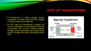 STEP UP TRANSFORMER
• A transformer in which voltage across
secondary is greater than primary voltage
is called a step up transformer.
• In this type of transformer, number of
turns in secondary coil is greater than that
in primary coil, so this creates greater
voltage across secondary coil to get more
output voltage than given through primary
coil.
 