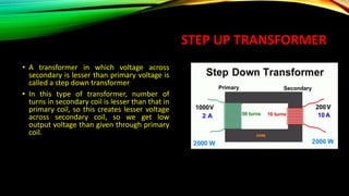 STEP UP TRANSFORMER
• A transformer in which voltage across
secondary is lesser than primary voltage is
called a step down transformer
• In this type of transformer, number of
turns in secondary coil is lesser than that in
primary coil, so this creates lesser voltage
across secondary coil, so we get low
output voltage than given through primary
coil.
 