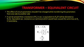 TRANSFORMER – EQUIVALENT CIRCUIT
• The effect of circuit parameters shouldn’t be changed while transferring the parameters
from one side to another side
• It can be proved that a resistance of R2 in sec. is equivalent to R2/k2 will be denoted as
R2’(ie. Equivalent sec. resistance w.r.t primary) which would have caused the same loss as R2
in secondary,
 