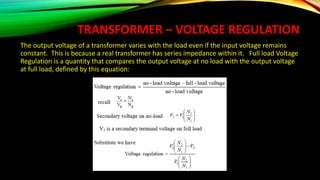 TRANSFORMER – VOLTAGE REGULATION
The output voltage of a transformer varies with the load even if the input voltage remains
constant. This is because a real transformer has series impedance within it. Full load Voltage
Regulation is a quantity that compares the output voltage at no load with the output voltage
at full load, defined by this equation:
 