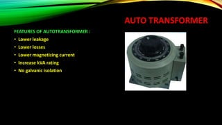 AUTO TRANSFORMER
FEATURES OF AUTOTRANSFORMER :
• Lower leakage
• Lower losses
• Lower magnetizing current
• Increase kVA rating
• No galvanic isolation
 