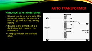 AUTO TRANSFORMER
APPLICATIONS OF AUTOTRANSFORMER :
• It is used as a starter to give up to 50 to
60 % of full voltage to the stator of a
squirrel cage induction motor during
starting
• It is used to give a small boost to a
distribution cable , to correct the
voltage drop.
• Changing fan speed over a narrow
range.
 