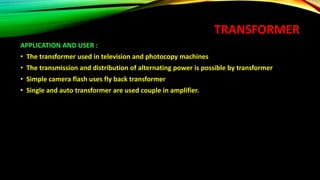 TRANSFORMER
APPLICATION AND USER :
• The transformer used in television and photocopy machines
• The transmission and distribution of alternating power is possible by transformer
• Simple camera flash uses fly back transformer
• Single and auto transformer are used couple in amplifier.
 
