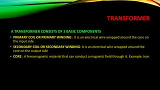 TRANSFORMER
A TRANSFORMER CONSISTS OF 3 BASIC COMPONENTS
• PRIMARY COIL OR PRIMARY WINDING : It is an electrical wire wrapped around the core on
the input side
• SECONDARY COIL OR SECONDARY WINDING: It is an electrical wire wrapped around the
core on the output side
• CORE : A ferromagnetic material that can conduct a magnetic field through it. Example: Iron
 