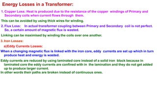 Energy Losses in a Transformer:
1. Copper Loss: Heat is produced due to the resistance of the copper windings of Primary and
Secondary coils when current flows through them.
This can be avoided by using thick wires for winding.
2. Flux Loss: In actual transformer coupling between Primary and Secondary coil is not perfect.
So, a certain amount of magnetic flux is wasted.
Linking can be maximised by winding the coils over one another.
3. Iron Losses:
a)Eddy Currents Losses:
When a changing magnetic flux is linked with the iron core, eddy currents are set up which in turn
produce heat and energy is wasted.
Eddy currents are reduced by using laminated core instead of a solid iron block because in
laminated core the eddy currents are confined with in the lamination and they do not get added
up to produce larger current.
In other words their paths are broken instead of continuous ones.
 