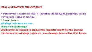 IDEAL V/S PRACTICAL TRANSFORMER
A transformer is said to be ideal if it satisfies the following properties, but no
transformer is ideal in practice.
It has no losses .
Windings resistance are zero .
There is no flux leakage .
Small current is required to produce the magnetic field While the practical
transformer has windings resistance , some leakage flux and has lit bit losses .
 
