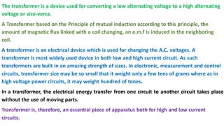 The transformer is a device used for converting a low alternating voltage to a high alternating
voltage or vice-versa.
A Transformer based on the Principle of mutual induction according to this principle, the
amount of magnetic flux linked with a coil changing, an e.m.f is induced in the neighboring
coil.
A transformer is an electrical device which is used for changing the A.C. voltages. A
transformer is most widely used device in both low and high current circuit. As such
transformers are built in an amazing strength of sizes. In electronic, measurement and control
circuits, transformer size may be so small that it weight only a few tens of grams where as in
high voltage power circuits, it may weight hundred of tones.
In a transformer, the electrical energy transfer from one circuit to another circuit takes place
without the use of moving parts.
Transformer is, therefore, an essential piece of apparatus both for high and low current
circuits.
 