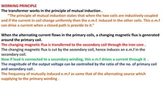 WORKING PRINCIPLE
The transformer works in the principle of mutual induction .
“The principle of mutual induction states that when the two coils are inductively coupled
and if the current in coil change uniformly then the e.m.f. induced in the other coils. This e.m.f
can drive a current when a closed path is provide to it.”
When the alternating current flows in the primary coils, a changing magnetic flux is generated
around the primary coil.
The changing magnetic flux is transferred to the secondary coil through the iron core .
The changing magnetic flux is cut by the secondary coil, hence induces an e.m.f in the
secondary coil.
Now if load is connected to a secondary winding, this e.m.f drives a current through it .
The magnitude of the output voltage can be controlled by the ratio of the no. of primary coil
and secondary coil .
The frequency of mutually induced e.m.f as same that of the alternating source which
supplying to the primary winding .
 