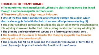 STRUCTURE OF TRANSFORMER
# The transformer two inductive coils ,these are electrical separated but linked
through a common magnetic current circuit .
# These two coils have a high mutual induction.
# One of the two coils is connected of alternating voltage .this coil in which
electrical energy is fed with the help of source called primary winding (P) .
# The other winding is connected to a load the electrical energy is transformed to
this winding drawn out to the load .this winding is called secondary winding(S) .
# The primary and secondary coil wound on a ferromagnetic metal core .
# The function of the core is to transfer the changing magnetic flux from the
primary coil to the secondary coil .
# The primary has N1 no of turns and the secondary has N2 no of turns the of
turns plays major important role in the function of transformer.
 