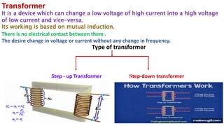 Type of transformer
Step - up Transformer Step-down transformer
Transformer
It is a device which can change a low voltage of high current into a high voltage
of low current and vice-versa.
Its working is based on mutual induction.
There is no electrical contact between them .
The desire change in voltage or current without any change in frequency.
 