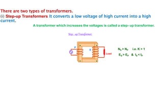 There are two types of transformers.
(i) Step-up Transformers It converts a low voltage of high current into a high
current.
A transformer which increases the voltages is called a step- up transformer.
Step - up Transformer:
Load
P
S NS > NP i.e. K > 1
ES > EP & IS < IP
 