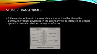 STEP-UP TRANSFORMER
• If the number of turns in the secondary are more than that the as the
primary, the voltage developed in the secondary will be increased or stepped
up such a device is called as step-up transformer.
 