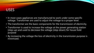 USES
• In most cases appliances are manufactured to work under some specific
voltage. Transformer are used to adjust the voltage to a proper level.
• The transformer are the basic components for the transmission of electricity.
• Transformer is used to increase the voltage at the power generating station
(step-up) and used to decrease the voltage (step-down) for house hold
purpose
• By increasing the voltage the loss of electricity in the transmission purpose is
minimized.
 