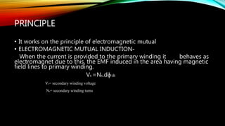 PRINCIPLE
• It works on the principle of electromagnetic mutual
• ELECTROMAGNETIC MUTUAL INDUCTION-
When the current is provided to the primary winding it behaves as
electromagnet due to this, the EMF induced in the area having magnetic
field lines to primary winding.
Vs =Ns.dɸ/dt
Vs= secondary winding voltage
Ns= secondary winding turns
 