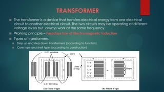 The transformer is a device that transfers electrical energy from one electrical
circuit to another electrical circuit. The two circuits may be operating at different
voltage levels but always work at the same frequency.
Working principle – Faradays law of Electromagnetic Induction
Types of transformers
Step up and step down transformers (according to function)
Core type and shell type (according to construction)
TRANSFORMER 1
 