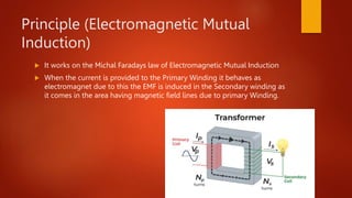 Principle (Electromagnetic Mutual
Induction)
 It works on the Michal Faradays law of Electromagnetic Mutual Induction
 When the current is provided to the Primary Winding it behaves as
electromagnet due to this the EMF is induced in the Secondary winding as
it comes in the area having magnetic field lines due to primary Winding.
 