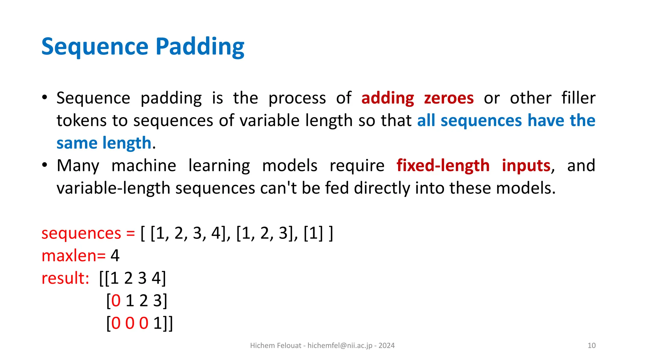 Hichem Felouat - hichemfel@nii.ac.jp - 2024 10 Sequence Padding • Sequence padding is the process of adding zeroes or other filler tokens to sequences of variable length so that all sequences have the same length. • Many machine learning models require fixed-length inputs, and variable-length sequences can't be fed directly into these models. sequences = [ [1, 2, 3, 4], [1, 2, 3], [1] ] maxlen= 4 result: [[1 2 3 4] [0 1 2 3] [0 0 0 1]] 