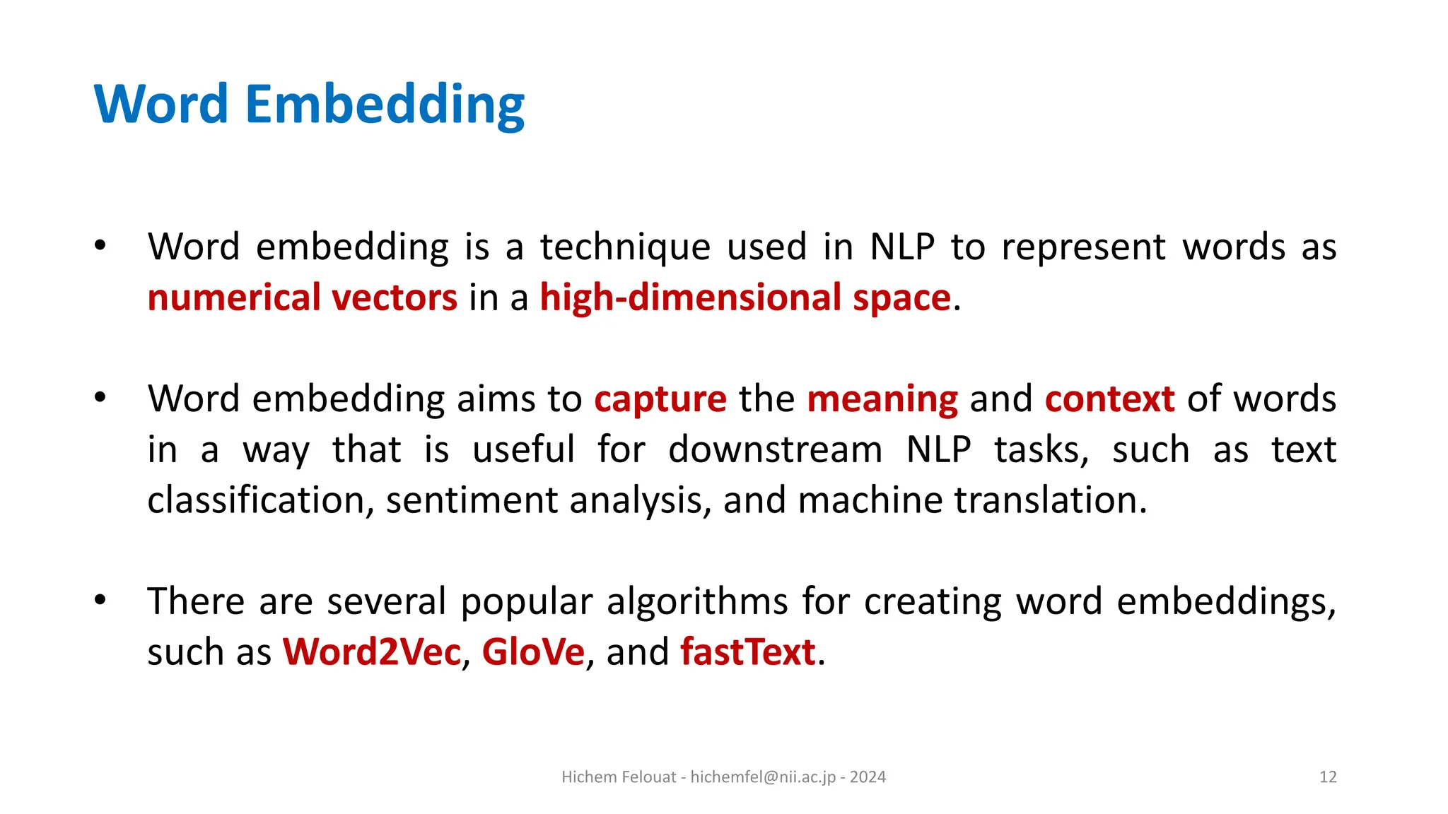 Hichem Felouat - hichemfel@nii.ac.jp - 2024 12 • Word embedding is a technique used in NLP to represent words as numerical vectors in a high-dimensional space. • Word embedding aims to capture the meaning and context of words in a way that is useful for downstream NLP tasks, such as text classification, sentiment analysis, and machine translation. • There are several popular algorithms for creating word embeddings, such as Word2Vec, GloVe, and fastText. Word Embedding 