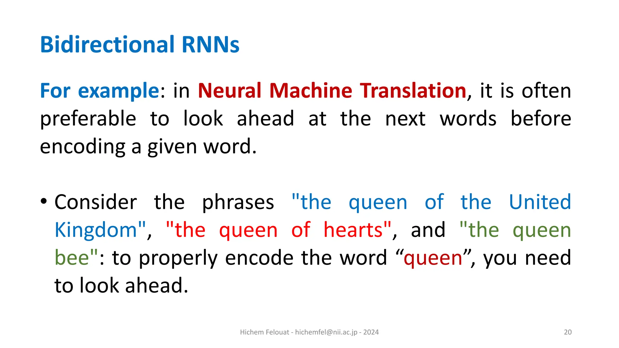 Hichem Felouat - hichemfel@nii.ac.jp - 2024 20 Bidirectional RNNs For example: in Neural Machine Translation, it is often preferable to look ahead at the next words before encoding a given word. • Consider the phrases "the queen of the United Kingdom", "the queen of hearts", and "the queen bee": to properly encode the word “queen”, you need to look ahead. 