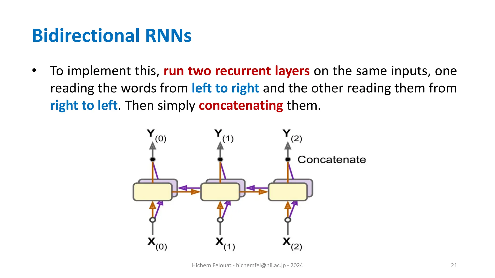 Hichem Felouat - hichemfel@nii.ac.jp - 2024 21 Bidirectional RNNs • To implement this, run two recurrent layers on the same inputs, one reading the words from left to right and the other reading them from right to left. Then simply concatenating them. 