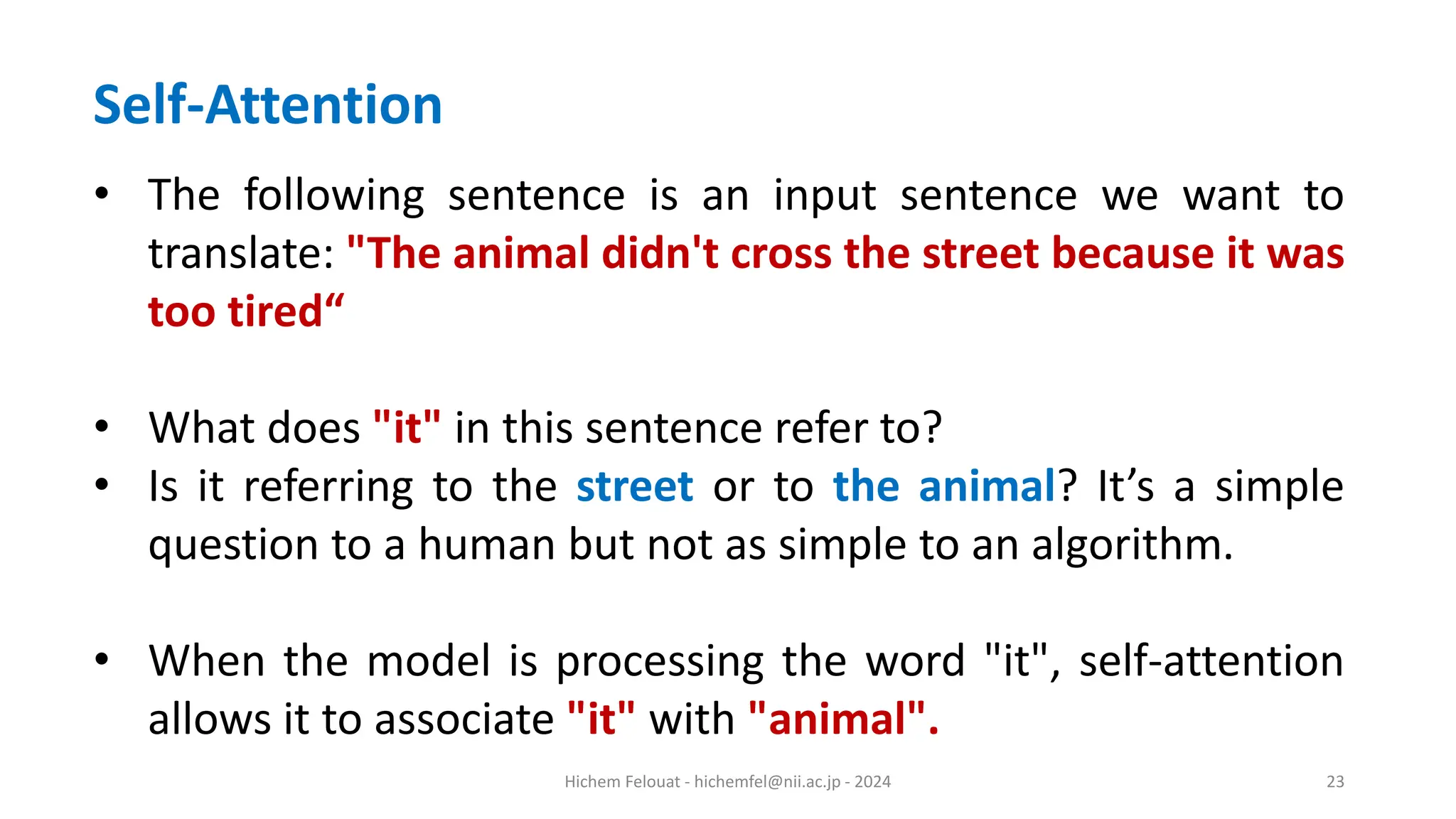 Hichem Felouat - hichemfel@nii.ac.jp - 2024 23 Self-Attention • The following sentence is an input sentence we want to translate: "The animal didn't cross the street because it was too tired“ • What does "it" in this sentence refer to? • Is it referring to the street or to the animal? It’s a simple question to a human but not as simple to an algorithm. • When the model is processing the word "it", self-attention allows it to associate "it" with "animal". 