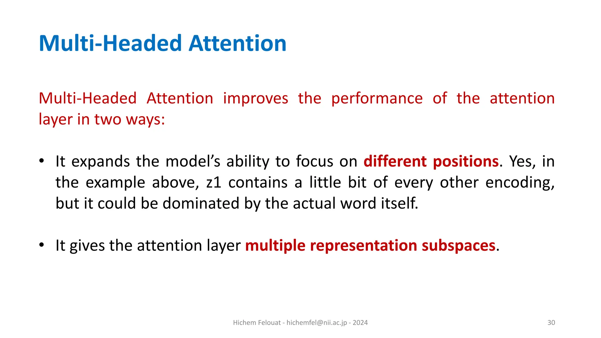 Hichem Felouat - hichemfel@nii.ac.jp - 2024 30 Multi-Headed Attention Multi-Headed Attention improves the performance of the attention layer in two ways: • It expands the model’s ability to focus on different positions. Yes, in the example above, z1 contains a little bit of every other encoding, but it could be dominated by the actual word itself. • It gives the attention layer multiple representation subspaces. 