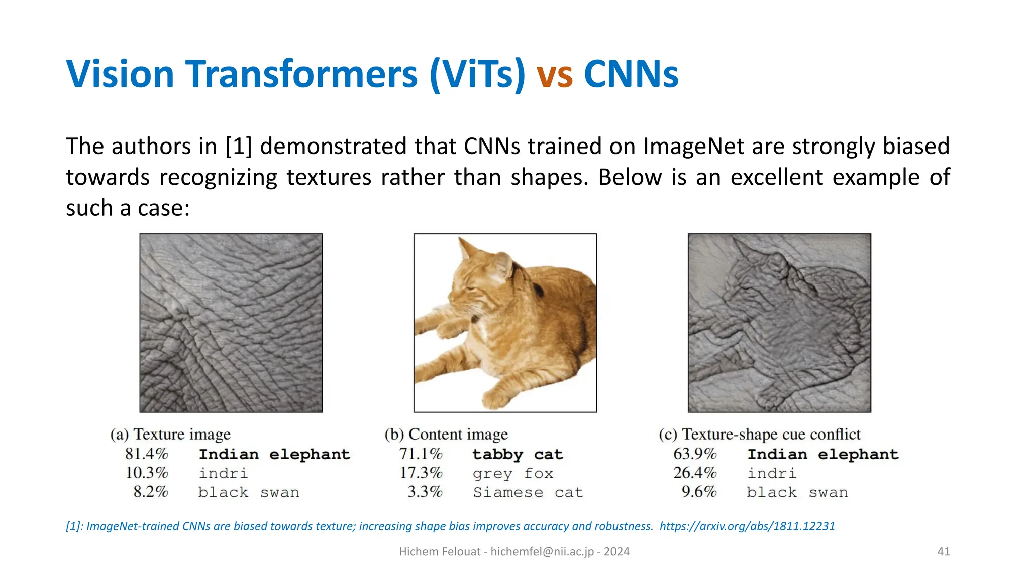 Hichem Felouat - hichemfel@nii.ac.jp - 2024 41 The authors in [1] demonstrated that CNNs trained on ImageNet are strongly biased towards recognizing textures rather than shapes. Below is an excellent example of such a case: [1]: ImageNet-trained CNNs are biased towards texture; increasing shape bias improves accuracy and robustness. https://arxiv.org/abs/1811.12231 Vision Transformers (ViTs) vs CNNs 