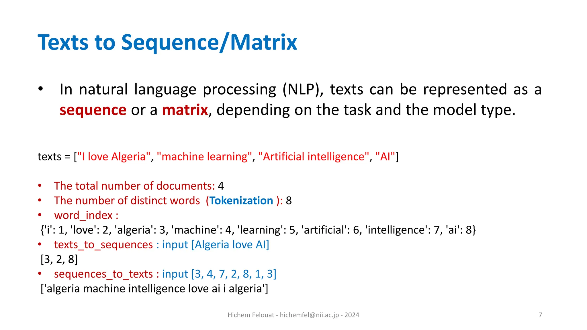 Hichem Felouat - hichemfel@nii.ac.jp - 2024 7 Texts to Sequence/Matrix • In natural language processing (NLP), texts can be represented as a sequence or a matrix, depending on the task and the model type. texts = ["I love Algeria", "machine learning", "Artificial intelligence", "AI"] • The total number of documents: 4 • The number of distinct words (Tokenization ): 8 • word_index : {'i': 1, 'love': 2, 'algeria': 3, 'machine': 4, 'learning': 5, 'artificial': 6, 'intelligence': 7, 'ai': 8} • texts_to_sequences : input [Algeria love AI] [3, 2, 8] • sequences_to_texts : input [3, 4, 7, 2, 8, 1, 3] ['algeria machine intelligence love ai i algeria'] 
