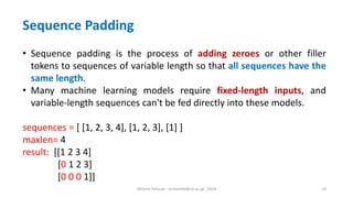 Hichem Felouat - hichemfel@nii.ac.jp - 2024 10
Sequence Padding
• Sequence padding is the process of adding zeroes or other filler
tokens to sequences of variable length so that all sequences have the
same length.
• Many machine learning models require fixed-length inputs, and
variable-length sequences can't be fed directly into these models.
sequences = [ [1, 2, 3, 4], [1, 2, 3], [1] ]
maxlen= 4
result: [[1 2 3 4]
[0 1 2 3]
[0 0 0 1]]
 